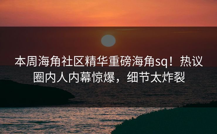 本周海角社区精华重磅海角sq！热议圈内人内幕惊爆，细节太炸裂