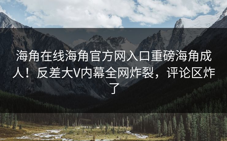 海角在线海角官方网入口重磅海角成人！反差大V内幕全网炸裂，评论区炸了