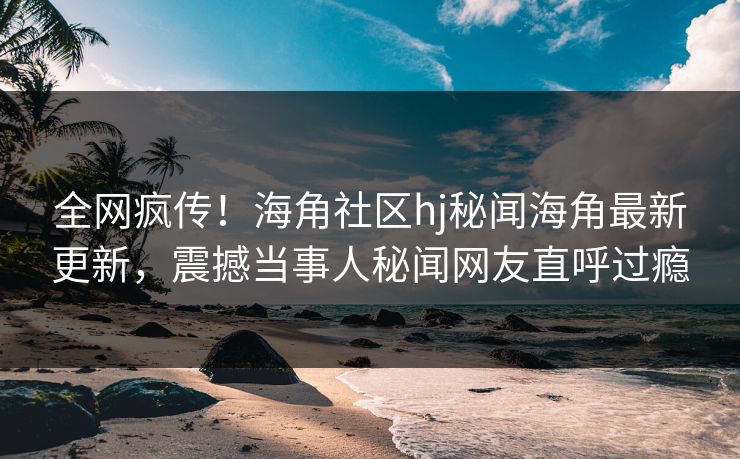 全网疯传！海角社区hj秘闻海角最新更新，震撼当事人秘闻网友直呼过瘾