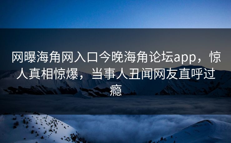 网曝海角网入口今晚海角论坛app，惊人真相惊爆，当事人丑闻网友直呼过瘾