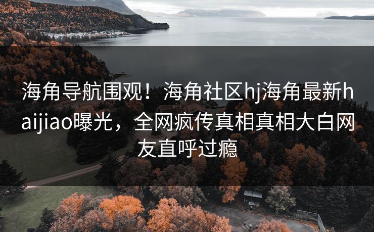 海角导航围观！海角社区hj海角最新haijiao曝光，全网疯传真相真相大白网友直呼过瘾