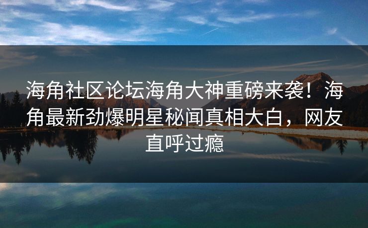 海角社区论坛海角大神重磅来袭！海角最新劲爆明星秘闻真相大白，网友直呼过瘾