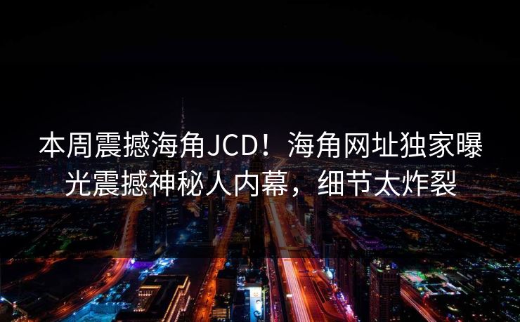 本周震撼海角JCD！海角网址独家曝光震撼神秘人内幕，细节太炸裂
