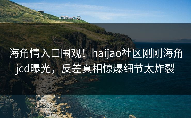 海角情入口围观！haijao社区刚刚海角jcd曝光，反差真相惊爆细节太炸裂