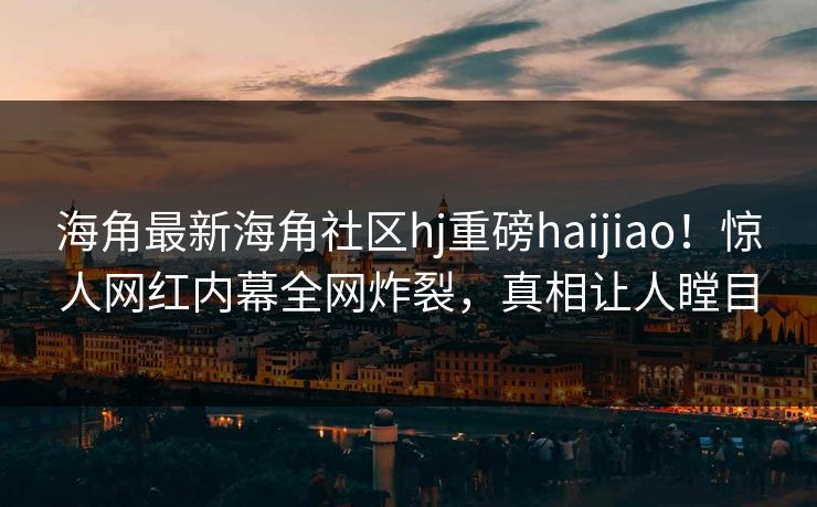 海角最新海角社区hj重磅haijiao！惊人网红内幕全网炸裂，真相让人瞠目