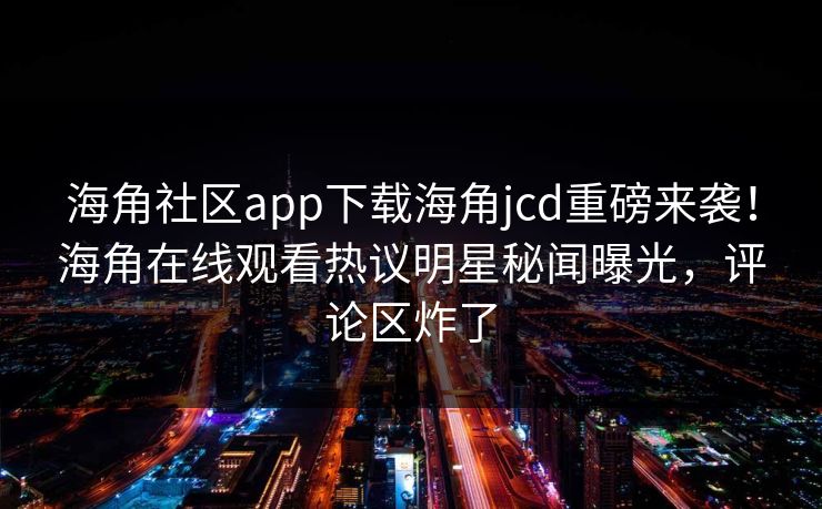海角社区app下载海角jcd重磅来袭！海角在线观看热议明星秘闻曝光，评论区炸了