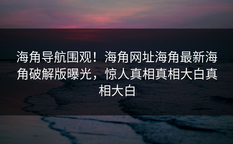 海角导航围观！海角网址海角最新海角破解版曝光，惊人真相真相大白真相大白