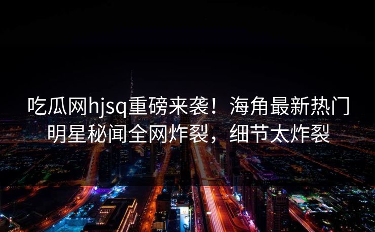 吃瓜网hjsq重磅来袭！海角最新热门明星秘闻全网炸裂，细节太炸裂