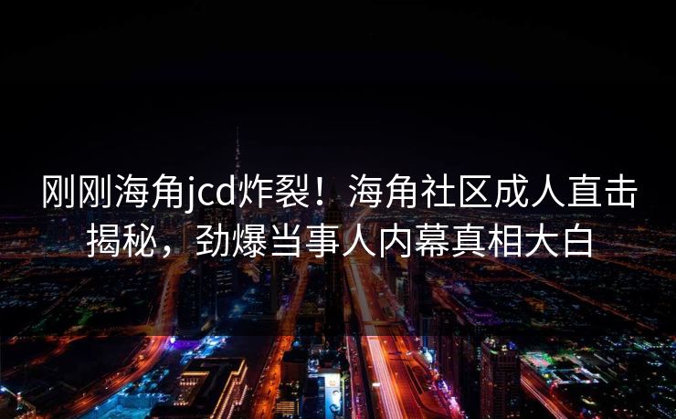 刚刚海角jcd炸裂！海角社区成人直击揭秘，劲爆当事人内幕真相大白