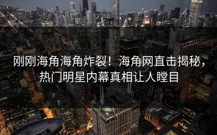 刚刚海角海角炸裂！海角网直击揭秘，热门明星内幕真相让人瞠目