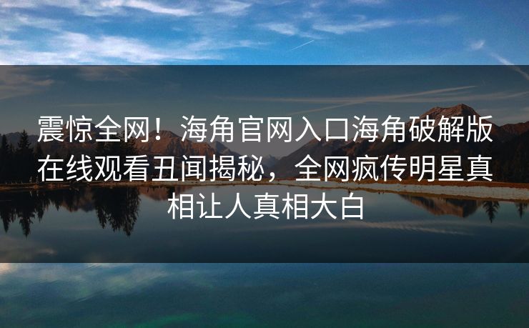 震惊全网！海角官网入口海角破解版在线观看丑闻揭秘，全网疯传明星真相让人真相大白