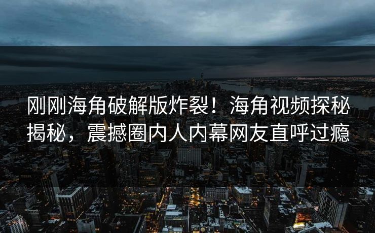 刚刚海角破解版炸裂！海角视频探秘揭秘，震撼圈内人内幕网友直呼过瘾