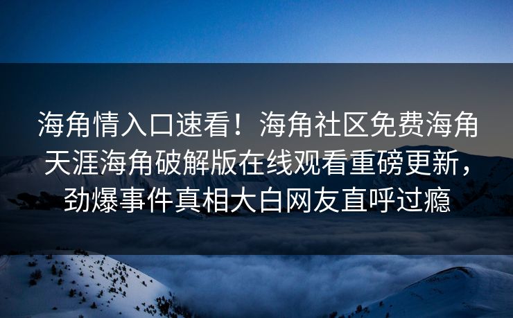 海角情入口速看！海角社区免费海角天涯海角破解版在线观看重磅更新，劲爆事件真相大白网友直呼过瘾
