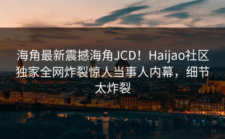 海角最新震撼海角JCD！Haijao社区独家全网炸裂惊人当事人内幕，细节太炸裂
