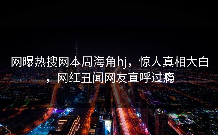 网曝热搜网本周海角hj，惊人真相大白，网红丑闻网友直呼过瘾