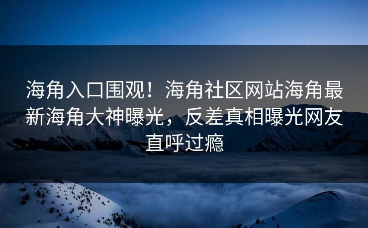 海角入口围观！海角社区网站海角最新海角大神曝光，反差真相曝光网友直呼过瘾