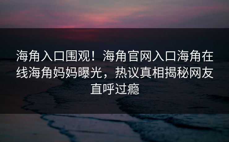 海角入口围观！海角官网入口海角在线海角妈妈曝光，热议真相揭秘网友直呼过瘾