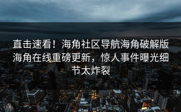 直击速看！海角社区导航海角破解版海角在线重磅更新，惊人事件曝光细节太炸裂