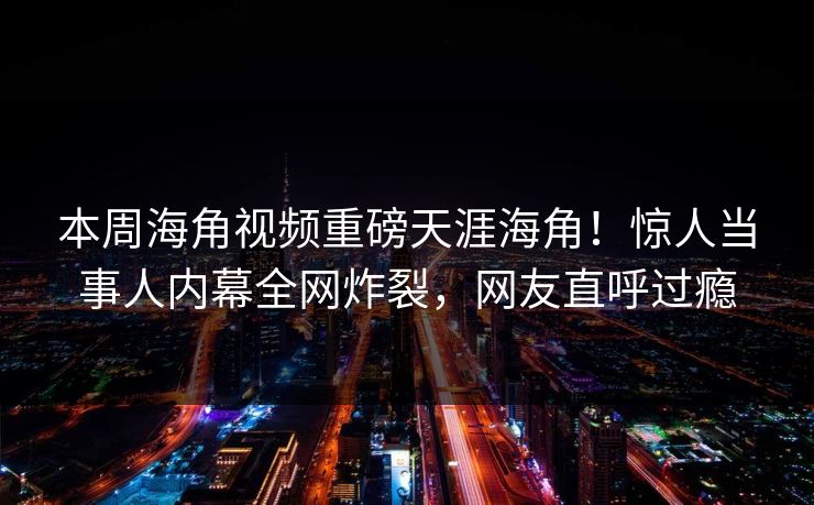 本周海角视频重磅天涯海角！惊人当事人内幕全网炸裂，网友直呼过瘾
