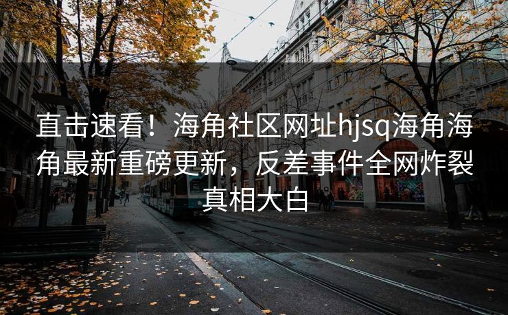 直击速看！海角社区网址hjsq海角海角最新重磅更新，反差事件全网炸裂真相大白