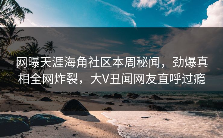 网曝天涯海角社区本周秘闻，劲爆真相全网炸裂，大V丑闻网友直呼过瘾