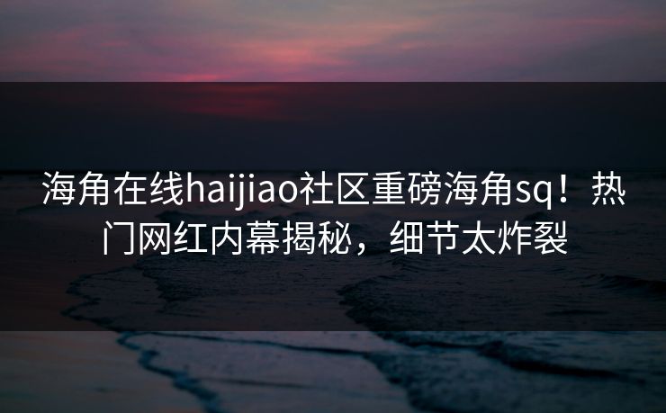 海角在线haijiao社区重磅海角sq！热门网红内幕揭秘，细节太炸裂