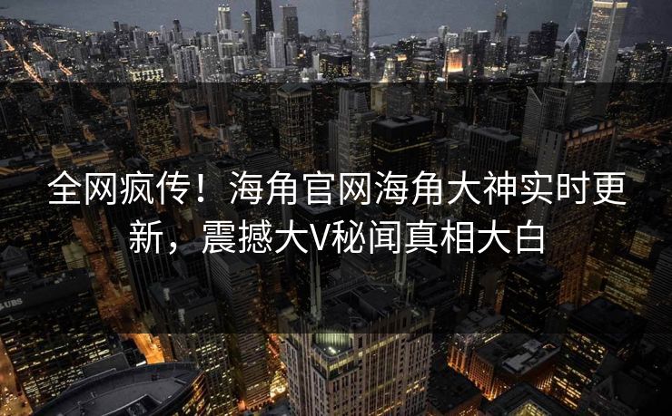全网疯传！海角官网海角大神实时更新，震撼大V秘闻真相大白