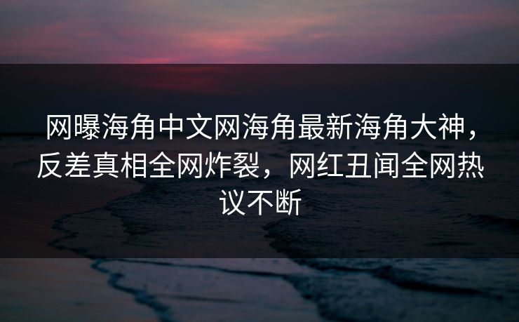 网曝海角中文网海角最新海角大神，反差真相全网炸裂，网红丑闻全网热议不断