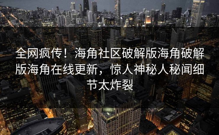 全网疯传！海角社区破解版海角破解版海角在线更新，惊人神秘人秘闻细节太炸裂
