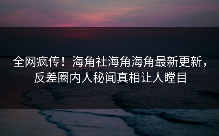 全网疯传！海角社海角海角最新更新，反差圈内人秘闻真相让人瞠目