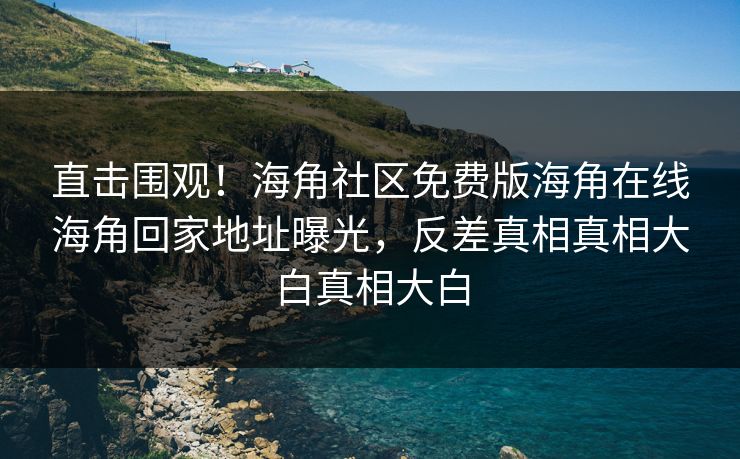 直击围观！海角社区免费版海角在线海角回家地址曝光，反差真相真相大白真相大白