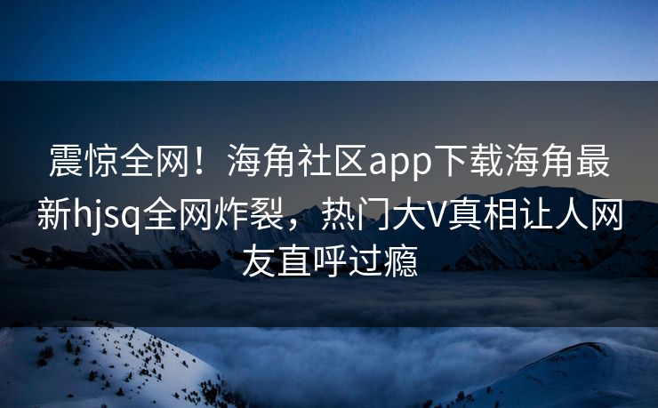震惊全网！海角社区app下载海角最新hjsq全网炸裂，热门大V真相让人网友直呼过瘾