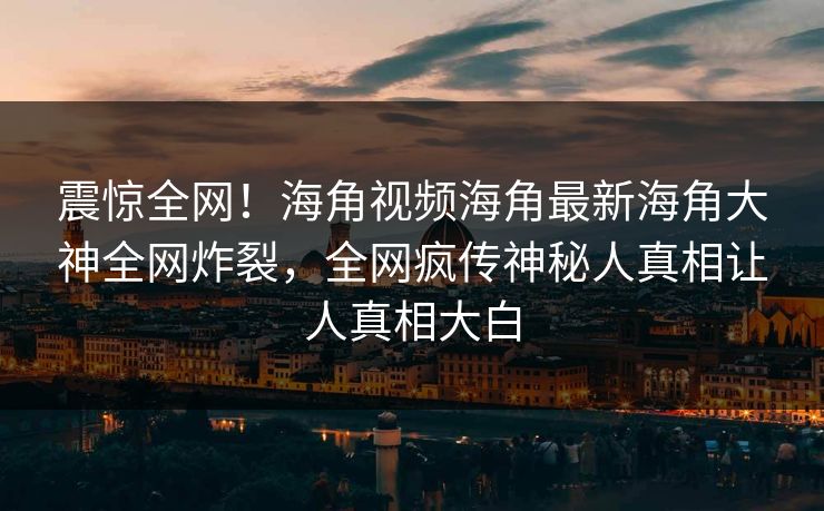 震惊全网！海角视频海角最新海角大神全网炸裂，全网疯传神秘人真相让人真相大白