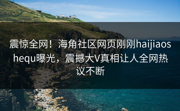 震惊全网！海角社区网页刚刚haijiaoshequ曝光，震撼大V真相让人全网热议不断