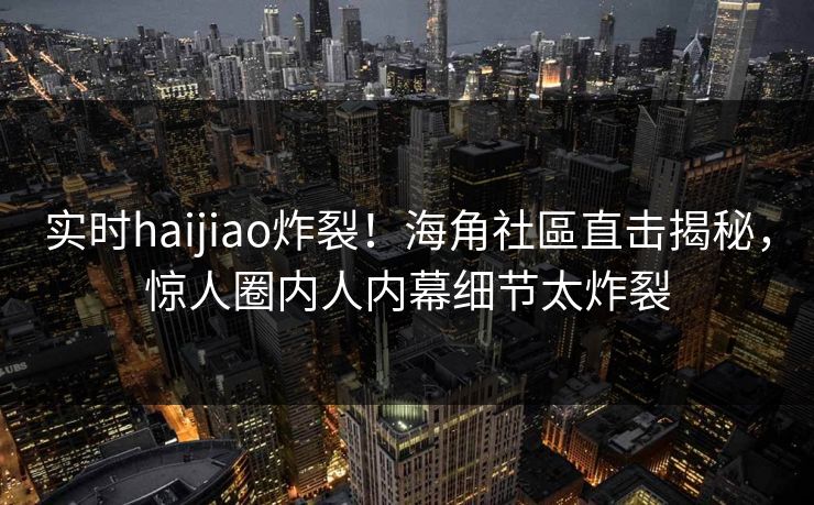 实时haijiao炸裂！海角社區直击揭秘，惊人圈内人内幕细节太炸裂