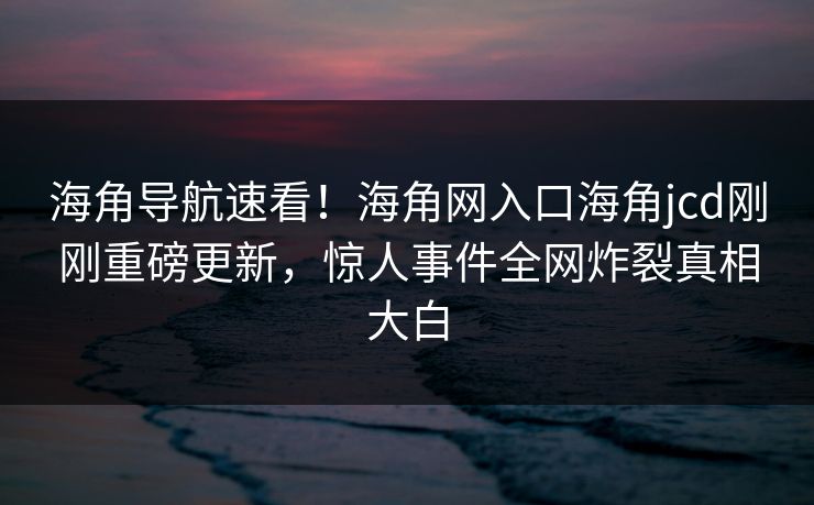 海角导航速看！海角网入口海角jcd刚刚重磅更新，惊人事件全网炸裂真相大白