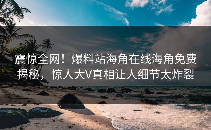 震惊全网！爆料站海角在线海角免费揭秘，惊人大V真相让人细节太炸裂