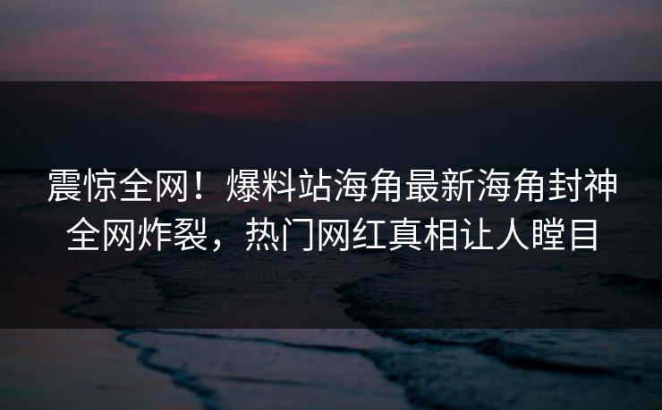 震惊全网！爆料站海角最新海角封神全网炸裂，热门网红真相让人瞠目
