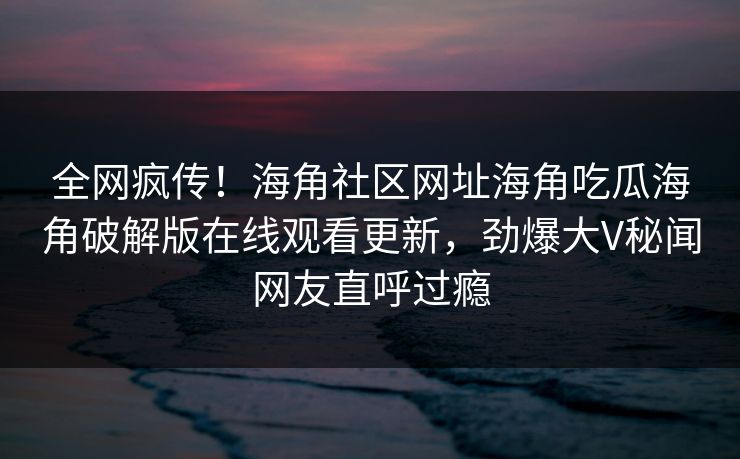 全网疯传！海角社区网址海角吃瓜海角破解版在线观看更新，劲爆大V秘闻网友直呼过瘾