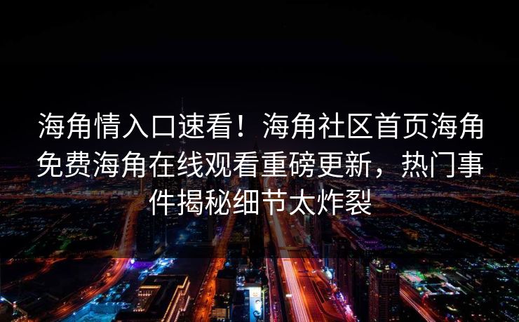 海角情入口速看！海角社区首页海角免费海角在线观看重磅更新，热门事件揭秘细节太炸裂