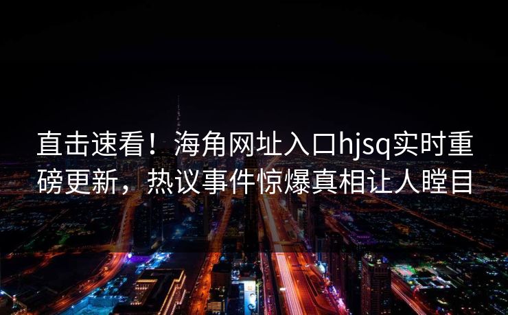 直击速看！海角网址入口hjsq实时重磅更新，热议事件惊爆真相让人瞠目