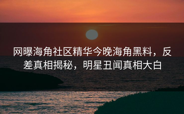 网曝海角社区精华今晚海角黑料，反差真相揭秘，明星丑闻真相大白