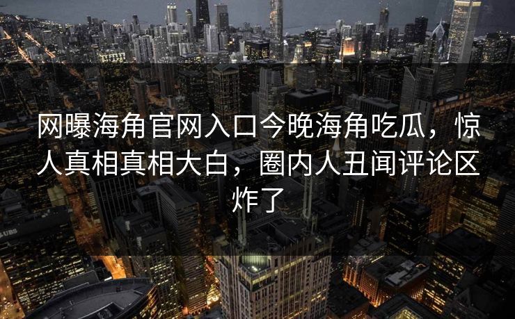 网曝海角官网入口今晚海角吃瓜，惊人真相真相大白，圈内人丑闻评论区炸了