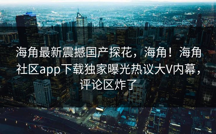 海角最新震撼国产探花，海角！海角社区app下载独家曝光热议大V内幕，评论区炸了