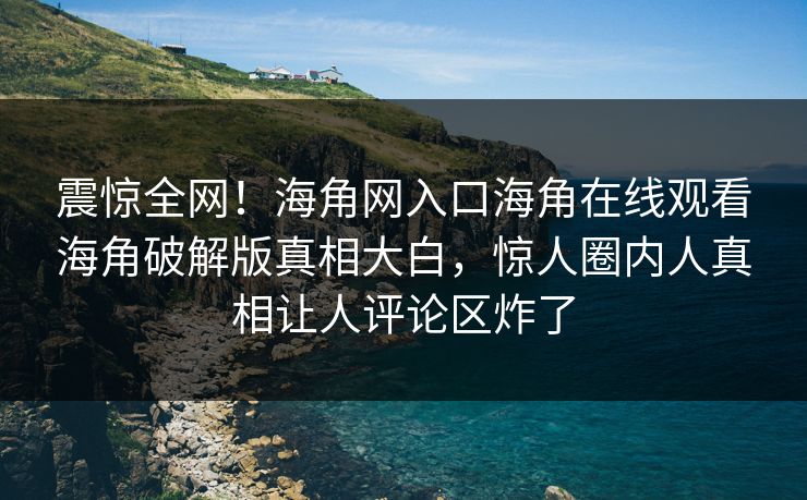 震惊全网！海角网入口海角在线观看海角破解版真相大白，惊人圈内人真相让人评论区炸了