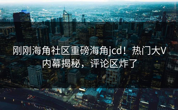 刚刚海角社区重磅海角jcd！热门大V内幕揭秘，评论区炸了