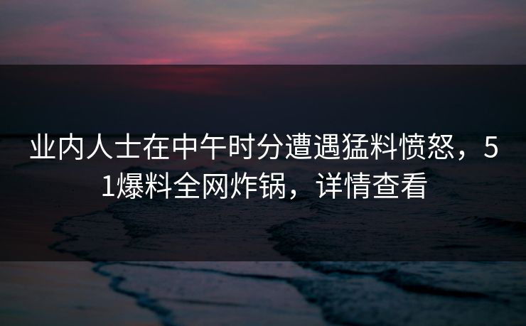 业内人士在中午时分遭遇猛料愤怒，51爆料全网炸锅，详情查看