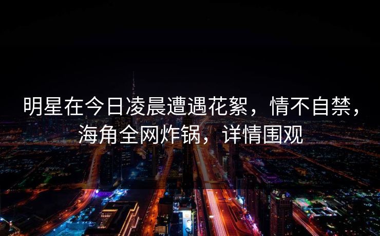 明星在今日凌晨遭遇花絮，情不自禁，海角全网炸锅，详情围观