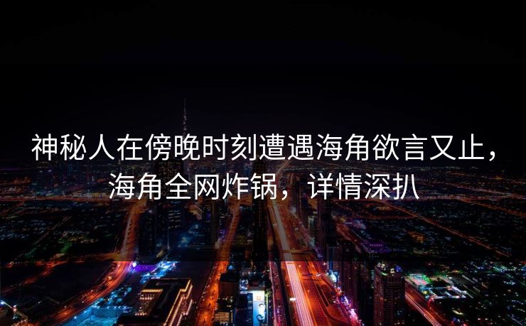 神秘人在傍晚时刻遭遇海角欲言又止，海角全网炸锅，详情深扒