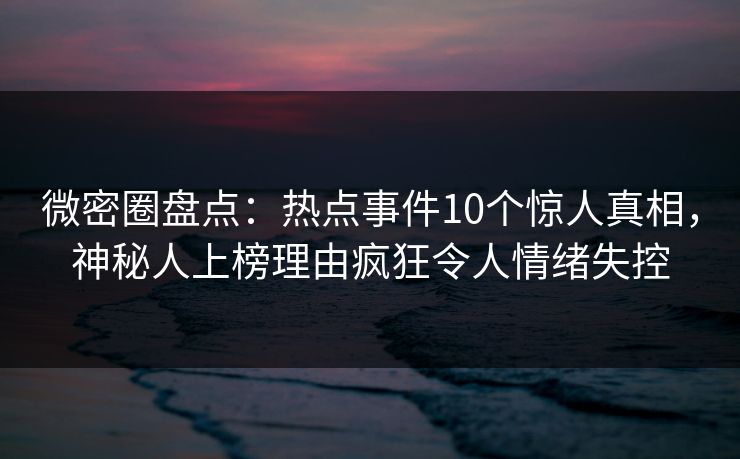 微密圈盘点：热点事件10个惊人真相，神秘人上榜理由疯狂令人情绪失控